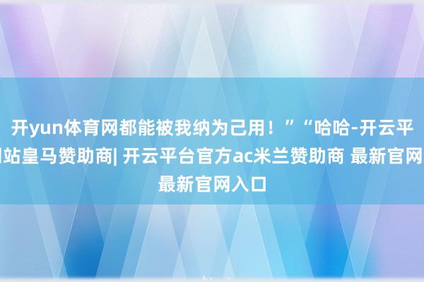 开yun体育网都能被我纳为己用！”“哈哈-开云平台网站皇马赞助商| 开云平台官方ac米兰赞助商 最新官网入口