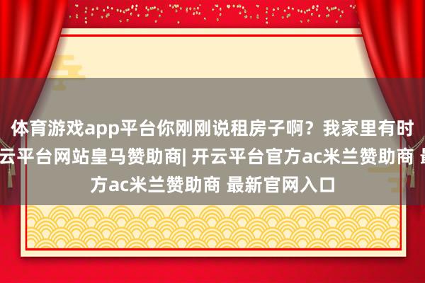 体育游戏app平台你刚刚说租房子啊？我家里有时有空屋间-开云平台网站皇马赞助商| 开云平台官方ac米兰赞助商 最新官网入口