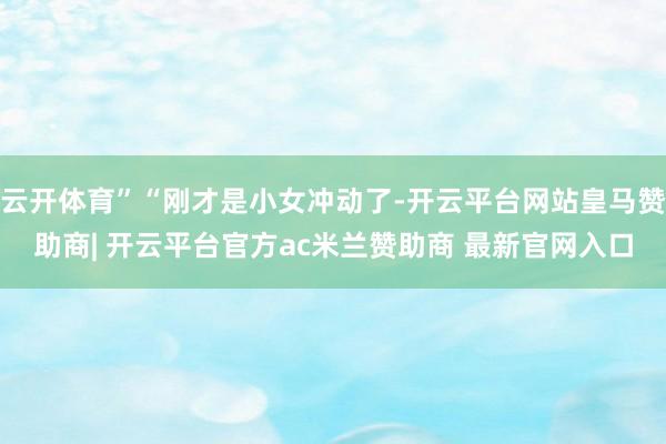 云开体育”“刚才是小女冲动了-开云平台网站皇马赞助商| 开云平台官方ac米兰赞助商 最新官网入口