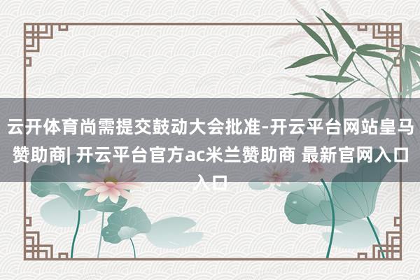 云开体育尚需提交鼓动大会批准-开云平台网站皇马赞助商| 开云平台官方ac米兰赞助商 最新官网入口