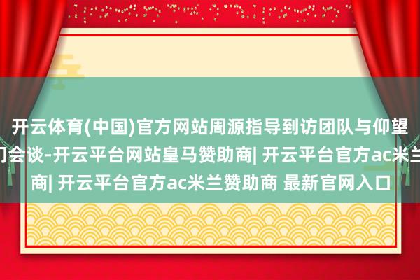 开云体育(中国)官方网站周源指导到访团队与仰望总司理胡晓庆伸开闭门会谈-开云平台网站皇马赞助商| 开云平台官方ac米兰赞助商 最新官网入口