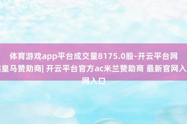 体育游戏app平台成交量8175.0股-开云平台网站皇马赞助商| 开云平台官方ac米兰赞助商 最新官网入口