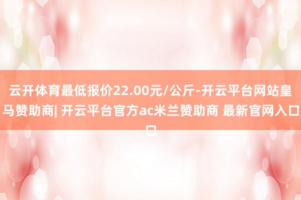 云开体育最低报价22.00元/公斤-开云平台网站皇马赞助商| 开云平台官方ac米兰赞助商 最新官网入口