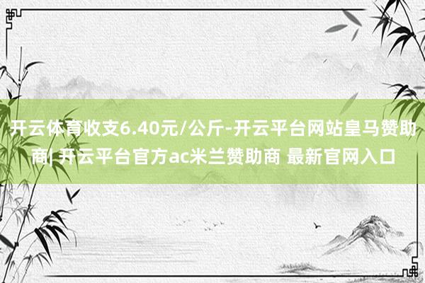 开云体育收支6.40元/公斤-开云平台网站皇马赞助商| 开云平台官方ac米兰赞助商 最新官网入口