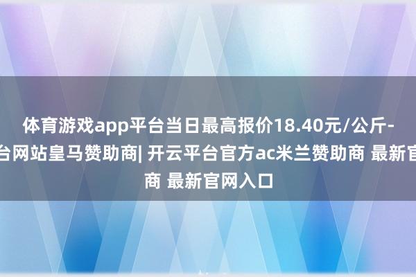 体育游戏app平台当日最高报价18.40元/公斤-开云平台网站皇马赞助商| 开云平台官方ac米兰赞助商 最新官网入口