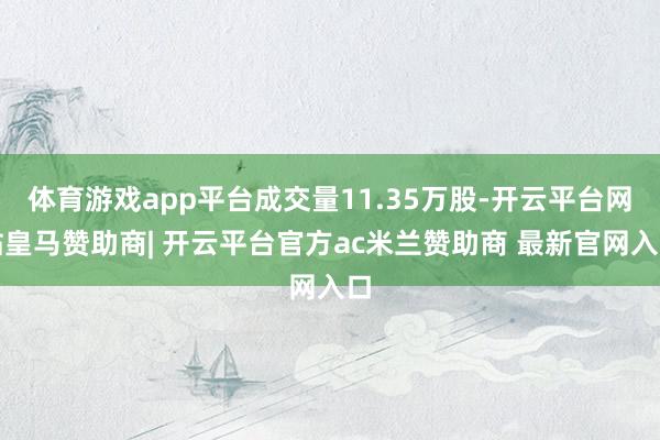 体育游戏app平台成交量11.35万股-开云平台网站皇马赞助商| 开云平台官方ac米兰赞助商 最新官网入口