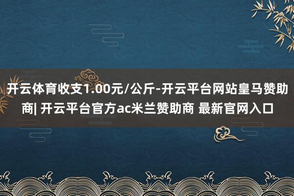 开云体育收支1.00元/公斤-开云平台网站皇马赞助商| 开云平台官方ac米兰赞助商 最新官网入口