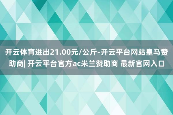 开云体育进出21.00元/公斤-开云平台网站皇马赞助商| 开云平台官方ac米兰赞助商 最新官网入口