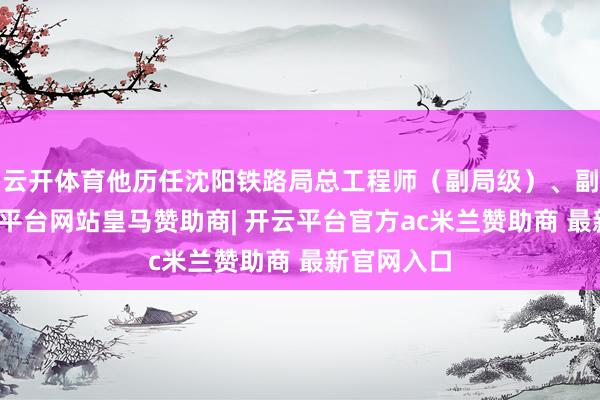 云开体育他历任沈阳铁路局总工程师（副局级）、副局长-开云平台网站皇马赞助商| 开云平台官方ac米兰赞助商 最新官网入口