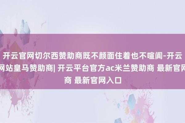 开云官网切尔西赞助商既不颜面住着也不喧阗-开云平台网站皇马赞助商| 开云平台官方ac米兰赞助商 最新官网入口