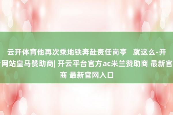 云开体育他再次乘地铁奔赴责任岗亭   就这么-开云平台网站皇马赞助商| 开云平台官方ac米兰赞助商 最新官网入口