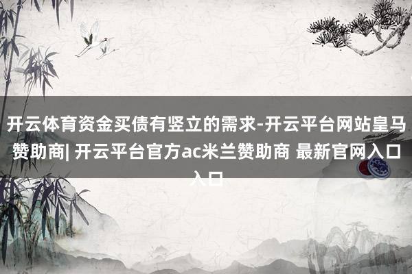 开云体育资金买债有竖立的需求-开云平台网站皇马赞助商| 开云平台官方ac米兰赞助商 最新官网入口