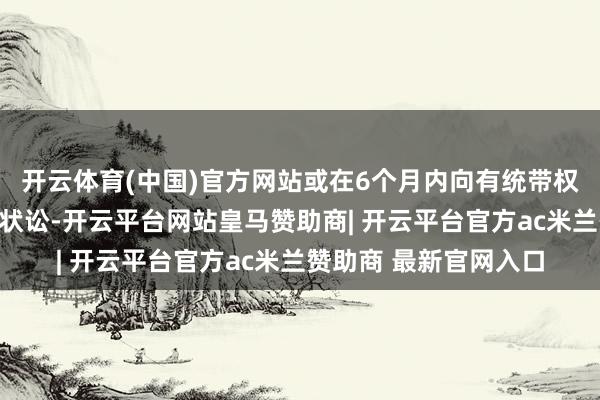 开云体育(中国)官方网站或在6个月内向有统带权的东谈主民法院拿告状讼-开云平台网站皇马赞助商| 开云平台官方ac米兰赞助商 最新官网入口