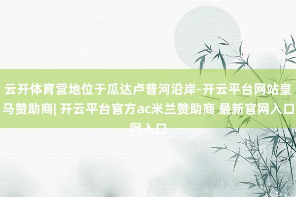 云开体育营地位于瓜达卢普河沿岸-开云平台网站皇马赞助商| 开云平台官方ac米兰赞助商 最新官网入口
