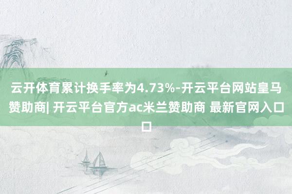 云开体育累计换手率为4.73%-开云平台网站皇马赞助商| 开云平台官方ac米兰赞助商 最新官网入口