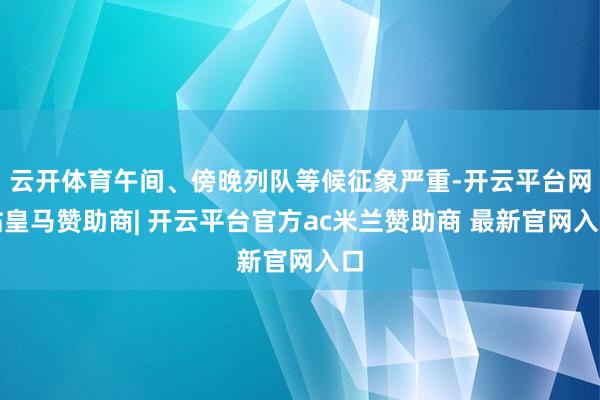 云开体育午间、傍晚列队等候征象严重-开云平台网站皇马赞助商| 开云平台官方ac米兰赞助商 最新官网入口
