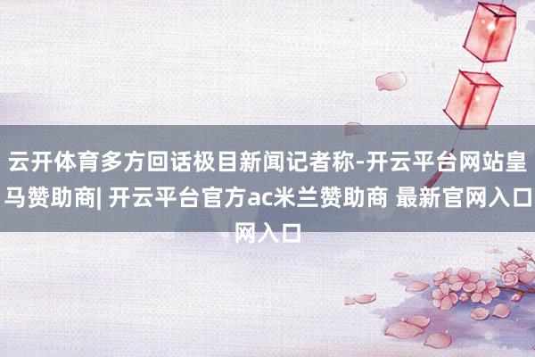 云开体育多方回话极目新闻记者称-开云平台网站皇马赞助商| 开云平台官方ac米兰赞助商 最新官网入口
