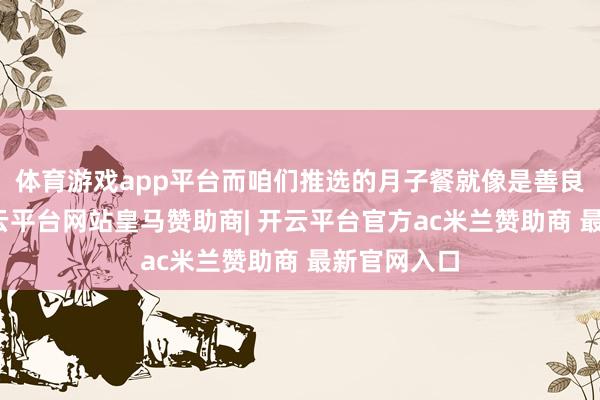 体育游戏app平台而咱们推选的月子餐就像是善良的怀抱-开云平台网站皇马赞助商| 开云平台官方ac米兰赞助商 最新官网入口