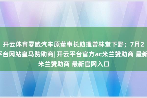 开云体育零跑汽车原董事长助理曾林堂下野；7月2日-开云平台网站皇马赞助商| 开云平台官方ac米兰赞助商 最新官网入口