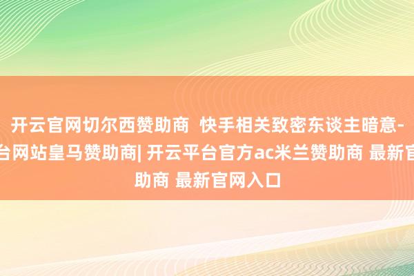 开云官网切尔西赞助商  快手相关致密东谈主暗意-开云平台网站皇马赞助商| 开云平台官方ac米兰赞助商 最新官网入口