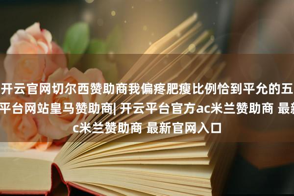 开云官网切尔西赞助商我偏疼肥瘦比例恰到平允的五花肉-开云平台网站皇马赞助商| 开云平台官方ac米兰赞助商 最新官网入口