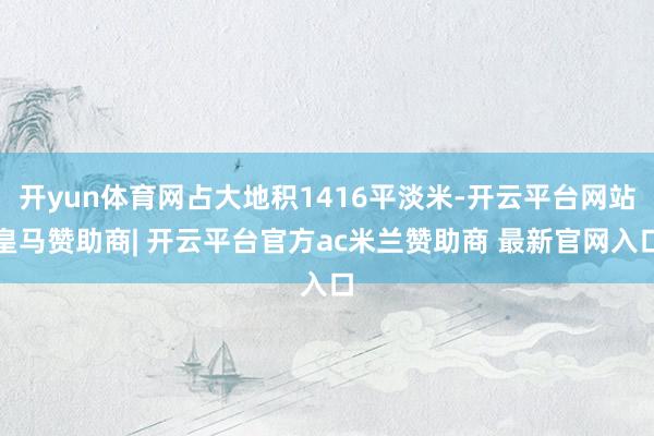 开yun体育网占大地积1416平淡米-开云平台网站皇马赞助商| 开云平台官方ac米兰赞助商 最新官网入口
