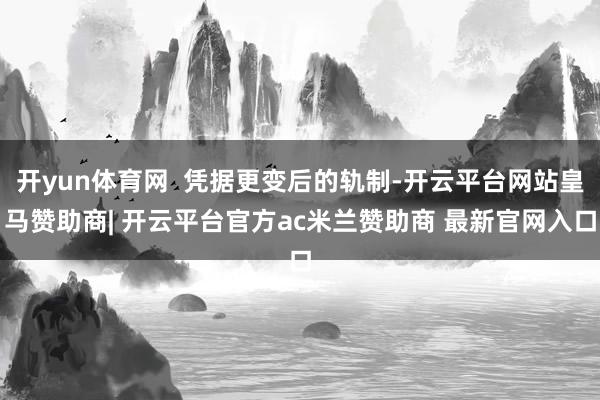 开yun体育网  凭据更变后的轨制-开云平台网站皇马赞助商| 开云平台官方ac米兰赞助商 最新官网入口