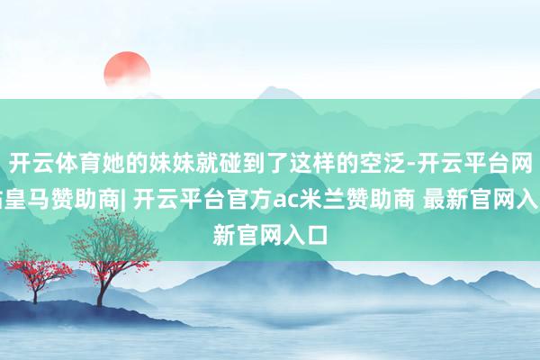 开云体育她的妹妹就碰到了这样的空泛-开云平台网站皇马赞助商| 开云平台官方ac米兰赞助商 最新官网入口