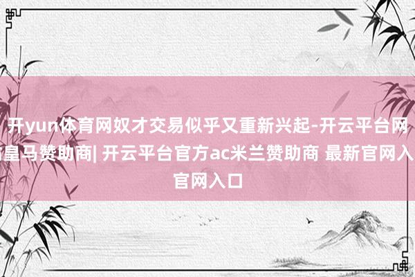 开yun体育网奴才交易似乎又重新兴起-开云平台网站皇马赞助商| 开云平台官方ac米兰赞助商 最新官网入口