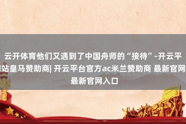 云开体育他们又遇到了中国舟师的“接待”-开云平台网站皇马赞助商| 开云平台官方ac米兰赞助商 最新官网入口