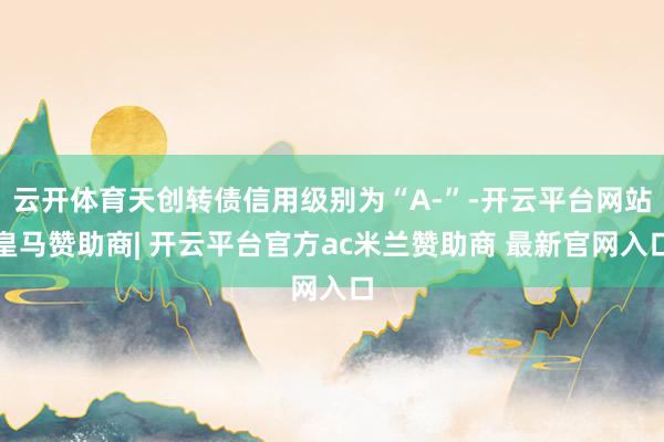 云开体育天创转债信用级别为“A-”-开云平台网站皇马赞助商| 开云平台官方ac米兰赞助商 最新官网入口