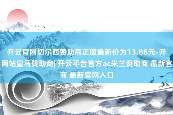 开云官网切尔西赞助商正股最新价为13.88元-开云平台网站皇马赞助商| 开云平台官方ac米兰赞助商 最新官网入口