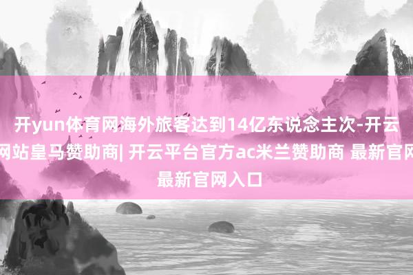 开yun体育网海外旅客达到14亿东说念主次-开云平台网站皇马赞助商| 开云平台官方ac米兰赞助商 最新官网入口