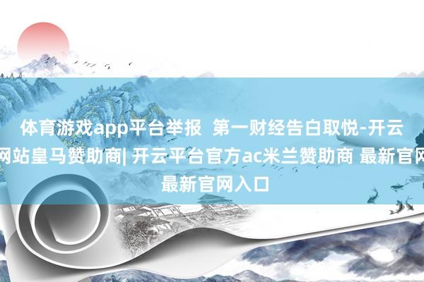 体育游戏app平台举报  第一财经告白取悦-开云平台网站皇马赞助商| 开云平台官方ac米兰赞助商 最新官网入口