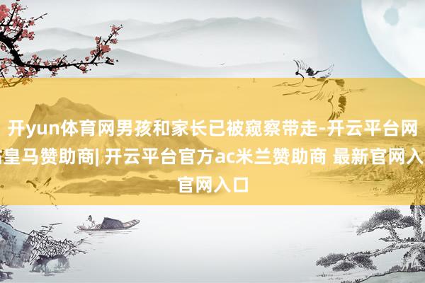 开yun体育网男孩和家长已被窥察带走-开云平台网站皇马赞助商| 开云平台官方ac米兰赞助商 最新官网入口