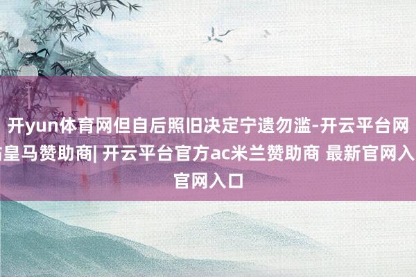 开yun体育网但自后照旧决定宁遗勿滥-开云平台网站皇马赞助商| 开云平台官方ac米兰赞助商 最新官网入口
