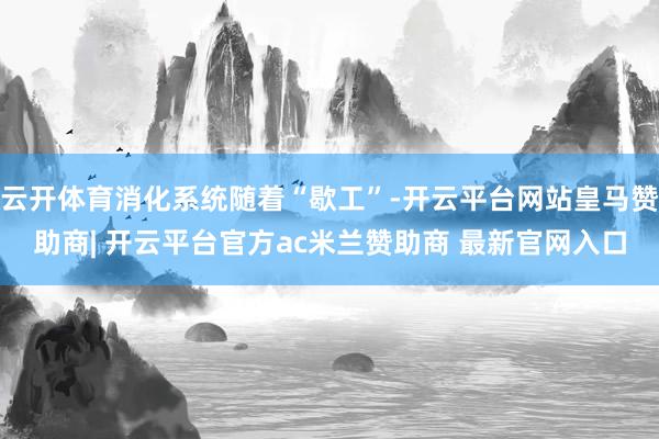 云开体育消化系统随着“歇工”-开云平台网站皇马赞助商| 开云平台官方ac米兰赞助商 最新官网入口