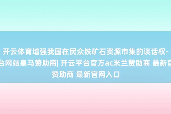 开云体育增强我国在民众铁矿石资源市集的谈话权-开云平台网站皇马赞助商| 开云平台官方ac米兰赞助商 最新官网入口