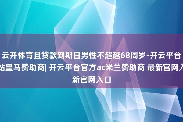 云开体育且贷款到期日男性不超越68周岁-开云平台网站皇马赞助商| 开云平台官方ac米兰赞助商 最新官网入口