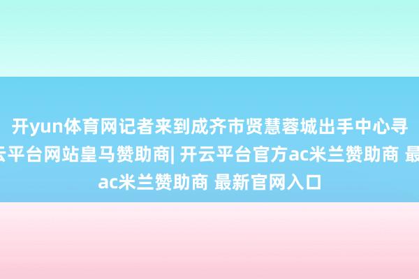 开yun体育网记者来到成齐市贤慧蓉城出手中心寻找谜底-开云平台网站皇马赞助商| 开云平台官方ac米兰赞助商 最新官网入口