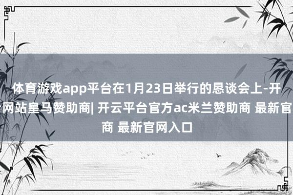 体育游戏app平台在1月23日举行的恳谈会上-开云平台网站皇马赞助商| 开云平台官方ac米兰赞助商 最新官网入口