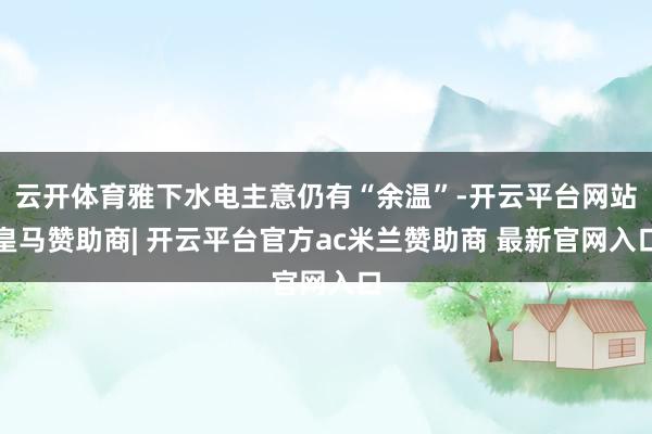 云开体育雅下水电主意仍有“余温”-开云平台网站皇马赞助商| 开云平台官方ac米兰赞助商 最新官网入口