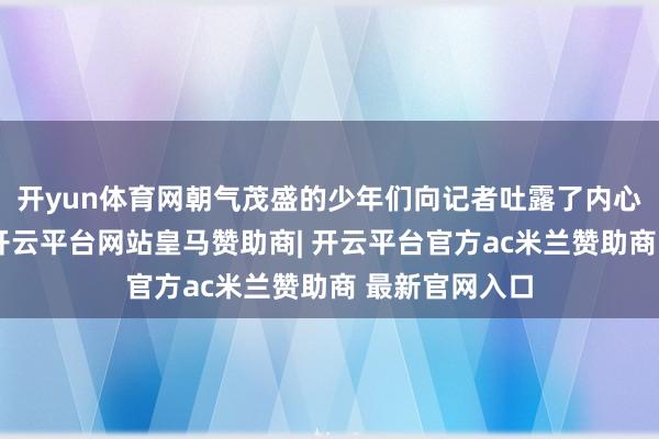 开yun体育网朝气茂盛的少年们向记者吐露了内心深处的设想-开云平台网站皇马赞助商| 开云平台官方ac米兰赞助商 最新官网入口