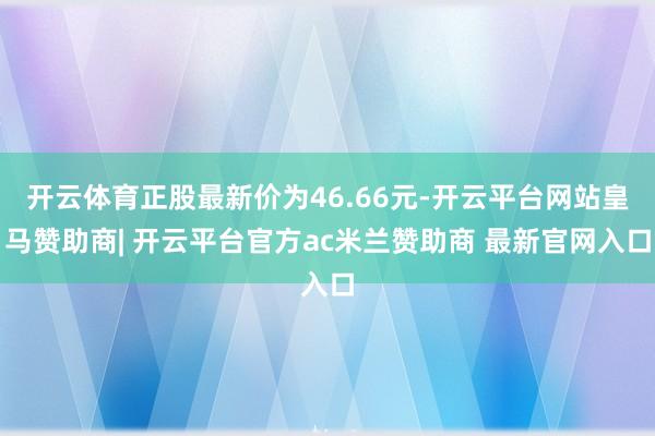 开云体育正股最新价为46.66元-开云平台网站皇马赞助商| 开云平台官方ac米兰赞助商 最新官网入口