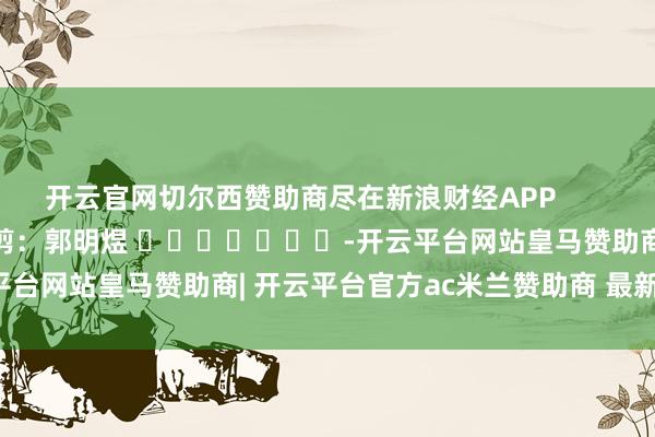 开云官网切尔西赞助商尽在新浪财经APP            						牵扯裁剪：郭明煜 							-开云平台网站皇马赞助商| 开云平台官方ac米兰赞助商 最新官网入口