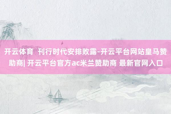 开云体育  刊行时代安排败露-开云平台网站皇马赞助商| 开云平台官方ac米兰赞助商 最新官网入口