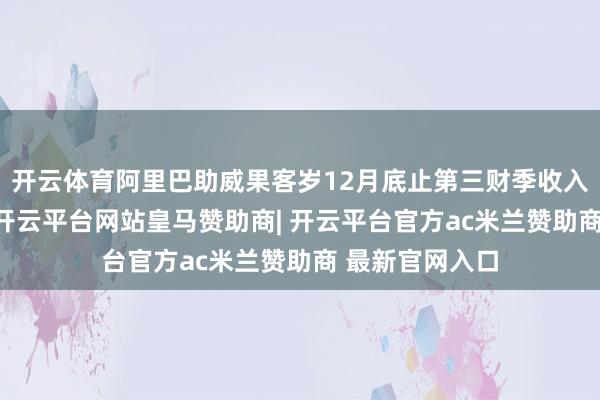 开云体育阿里巴助威果客岁12月底止第三财季收入同比增长8%-开云平台网站皇马赞助商| 开云平台官方ac米兰赞助商 最新官网入口