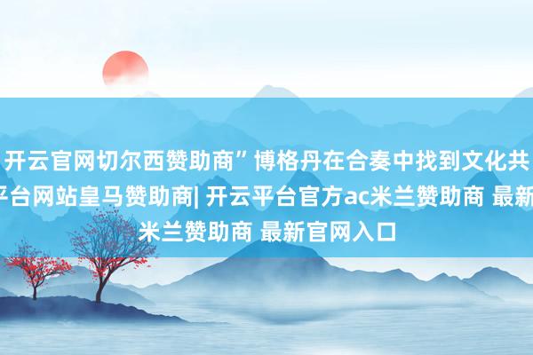 开云官网切尔西赞助商”博格丹在合奏中找到文化共识-开云平台网站皇马赞助商| 开云平台官方ac米兰赞助商 最新官网入口
