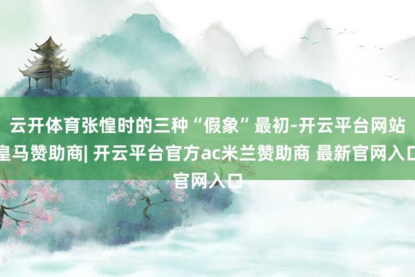 云开体育张惶时的三种“假象”最初-开云平台网站皇马赞助商| 开云平台官方ac米兰赞助商 最新官网入口