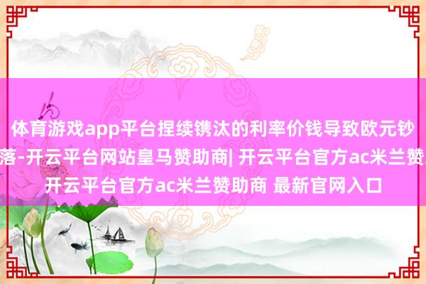 体育游戏app平台捏续镌汰的利率价钱导致欧元钞票的引诱力有所下落-开云平台网站皇马赞助商| 开云平台官方ac米兰赞助商 最新官网入口